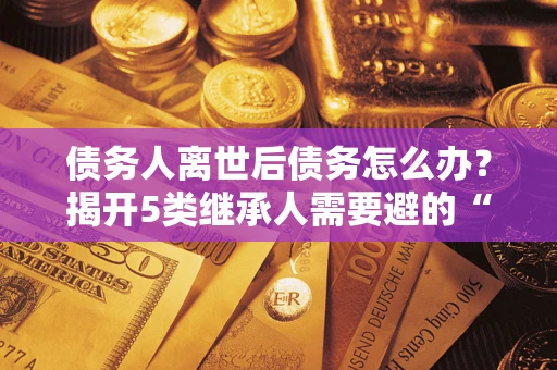 北京债务人离世后债务怎么办？揭开5类继承人需要避的“坑”
