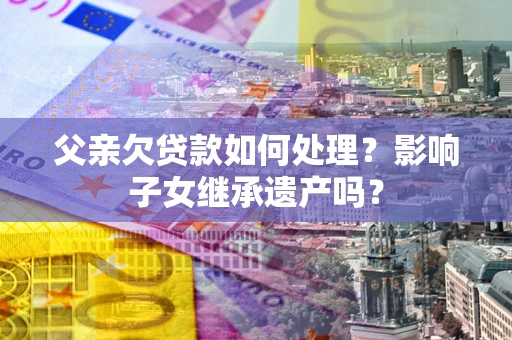 北京父亲欠贷款如何处理?影响子女继承遗产吗? 北京父亲欠贷款如何处理?影响子女继承遗产吗?